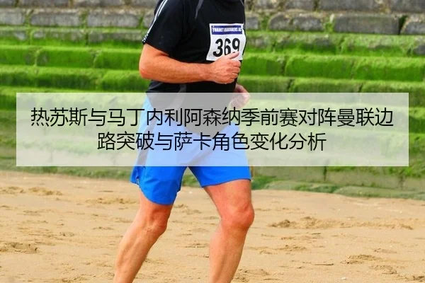 热苏斯与马丁内利阿森纳季前赛对阵曼联边路突破与萨卡角色变化分析